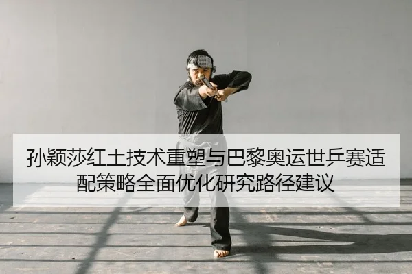 孙颖莎红土技术重塑与巴黎奥运世乒赛适配策略全面优化研究路径建议