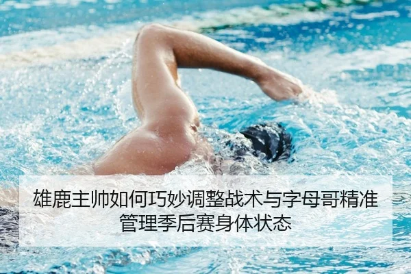 雄鹿主帅如何巧妙调整战术与字母哥精准管理季后赛身体状态